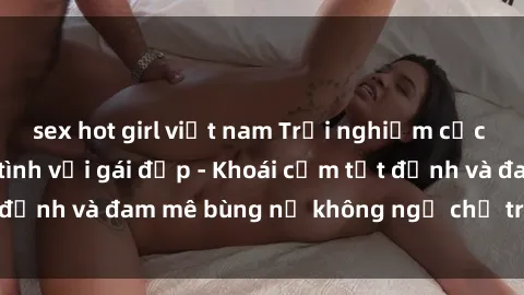 sex hot girl việt nam Trải nghiệm cực kỳ thú vị khi làm tình với gái đẹp - Khoái cảm tột đỉnh và đam mê bùng nổ không ngờ chỉ trong một đêm!