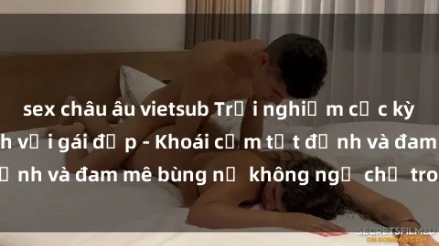 sex châu âu vietsub Trải nghiệm cực kỳ thú vị khi làm tình với gái đẹp - Khoái cảm tột đỉnh và đam mê bùng nổ không ngờ chỉ trong một đêm!
