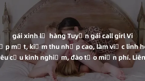 gái xinh lộ hàng Tuyển gái call girl Việt Nam gợi cảm, đẹp mắt, kiếm thu nhập cao, làm việc linh hoạt, không yêu cầu kinh nghiệm, đào tạo miễn phí. Liên hệ ngay để biết thêm chi tiết!