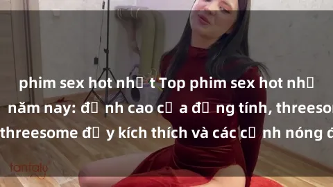 phim sex hot nhất Top phim sex hot nhất không thể bỏ lỡ năm nay: đỉnh cao của đồng tính, threesome đầy kích thích và các cảnh nóng đang gây sốt!