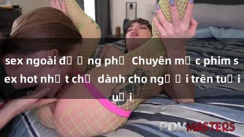 sex ngoài đường phố Chuyên mục phim sex hot nhất chỉ dành cho người trên tuổi