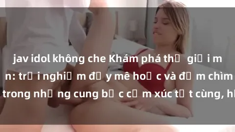 jav idol không che Khám phá thế giới mới với sex người lớn: trải nghiệm đầy mê hoặc và đắm chìm trong những cung bậc cảm xúc tột cùng, hứng khởi và cuốn hút.