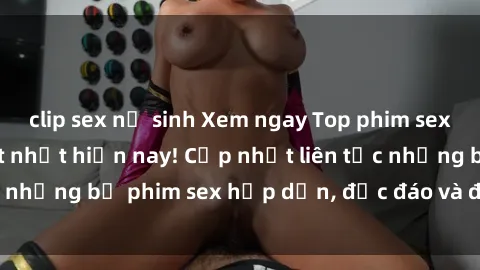 clip sex nữ sinh Xem ngay Top phim sex mới nhất đang hot nhất hiện nay! Cập nhật liên tục những bộ phim sex hấp dẫn, độc đáo và đầy kích thích.