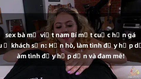 sex bà mẹ việt nam Bí mật cuộc hẹn gái Việt lần đầu ở khách sạn: Hẹn hò, làm tình đầy hấp dẫn và đam mê!