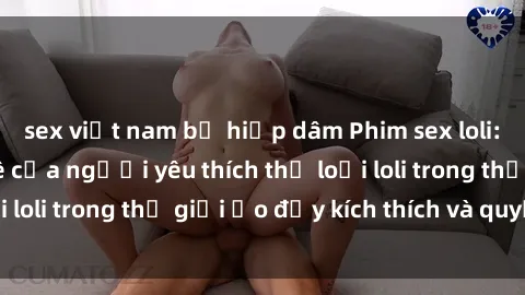 sex việt nam bị hiếp dâm Phim sex loli: thỏa mãn đam mê của người yêu thích thể loại loli trong thế giới ảo đầy kích thích và quyến rũ.