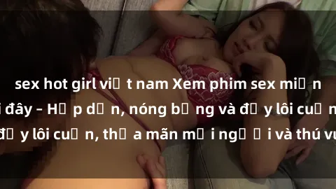 sex hot girl việt nam Xem phim sex miễn phí online ngay tại đây – Hấp dẫn, nóng bỏng và đầy lôi cuốn, thỏa mãn mọi người và thú vui của bạn!