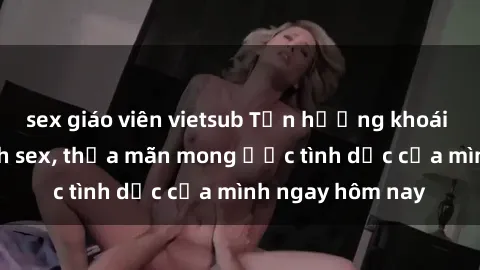 sex giáo viên vietsub Tận hưởng khoái cảm với gái xinh sex, thỏa mãn mong ước tình dục của mình ngay hôm nay