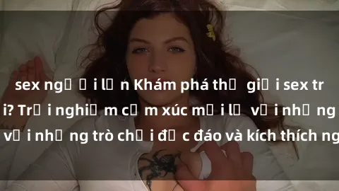 sex người lớn Khám phá thế giới sex trực tuyến: Hơn tuổi? Trải nghiệm cảm xúc mới lạ với những trò chơi độc đáo và kích thích người lớn