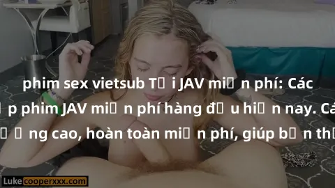 phim sex vietsub Tải JAV miễn phí: Các trang web cung cấp phim JAV miễn phí hàng đầu hiện nay. Các tác phẩm chất lượng cao, hoàn toàn miễn phí, giúp bạn thỏa mãn niềm đam mê mà không tốn kém.
