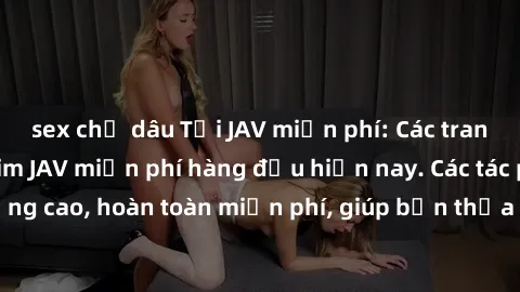 sex chị dâu Tải JAV miễn phí: Các trang web cung cấp phim JAV miễn phí hàng đầu hiện nay. Các tác phẩm chất lượng cao, hoàn toàn miễn phí, giúp bạn thỏa mãn niềm đam mê mà không tốn kém.