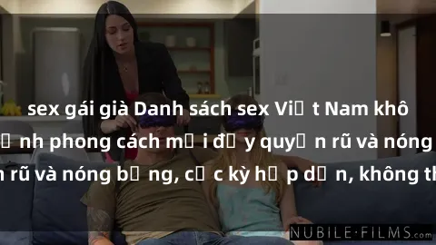 sex gái già Danh sách sex Việt Nam không che - Ảnh toàn cảnh phong cách mới đầy quyến rũ và nóng bỏng, cực kỳ hấp dẫn, không thể bỏ qua!