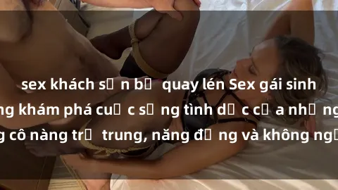 sex khách sạn bị quay lén Sex gái sinh viên hot nhất: Cùng khám phá cuộc sống tình dục của những cô nàng trẻ trung, năng động và không ngần ngại thử nghiệm!