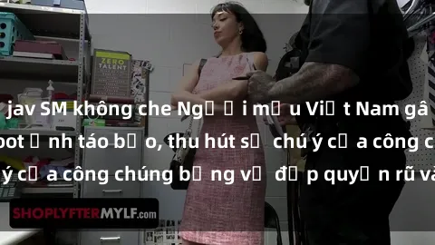 jav SM không che Người mẫu Việt Nam gây sốt với loạt shoot ảnh táo bạo, thu hút sự chú ý của công chúng bằng vẻ đẹp quyến rũ và gợi cảm.