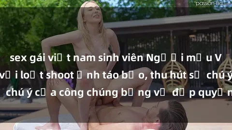 sex gái việt nam sinh viên Người mẫu Việt Nam gây sốt với loạt shoot ảnh táo bạo, thu hút sự chú ý của công chúng bằng vẻ đẹp quyến rũ và gợi cảm.
