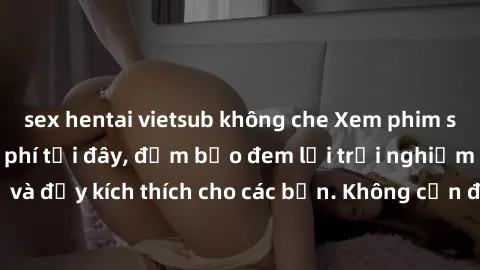 sex hentai vietsub không che Xem phim sex không che miễn phí tại đây, đảm bảo đem lại trải nghiệm thú vị và đầy kích thích cho các bạn. Không cần đăng ký, hoàn toàn miễn phí.