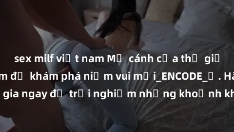 sex milf việt nam Mở cánh cửa thế giới sex MILF Việt Nam để khám phá niềm vui mới_ENCODE_
. Hãy tham gia ngay để trải nghiệm những khoảnh khắc đầy kích thích và đam mê.