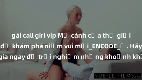 gái call girl vip Mở cánh cửa thế giới sex MILF Việt Nam để khám phá niềm vui mới_ENCODE_
. Hãy tham gia ngay để trải nghiệm những khoảnh khắc đầy kích thích và đam mê.