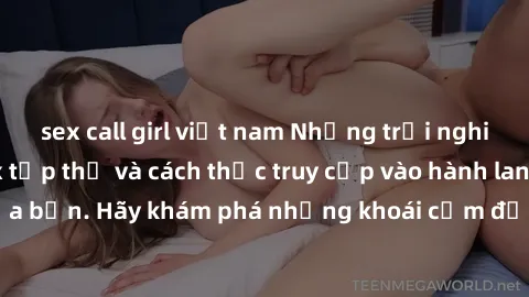 sex call girl việt nam Những trải nghiệm mới lạ với sex tập thể và cách thức truy cập vào hành lang đam mê của bạn. Hãy khám phá những khoái cảm đầy kích thích với tập thể hấp dẫn!