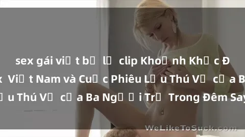 sex gái việt bị lộ clip Khoảnh Khắc Đầy Kịch Tính: Sex Việt Nam và Cuộc Phiêu Lưu Thú Vị của Ba Người Trẻ Trong Đêm Say Đắm