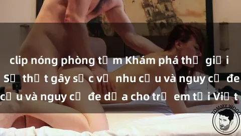 clip nóng phòng tắm Khám phá thế giới sex loli Việt Nam: Sự thật gây sốc về nhu cầu và nguy cơ đe dọa cho trẻ em tại Việt Nam