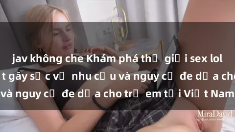 jav không che Khám phá thế giới sex loli Việt Nam: Sự thật gây sốc về nhu cầu và nguy cơ đe dọa cho trẻ em tại Việt Nam