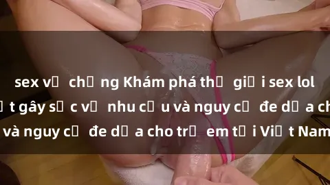 sex vợ chồng Khám phá thế giới sex loli Việt Nam: Sự thật gây sốc về nhu cầu và nguy cơ đe dọa cho trẻ em tại Việt Nam