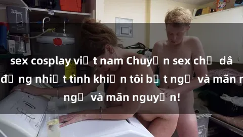 sex cosplay việt nam Chuyện sex chị dâu: hành động nhiệt tình khiến tôi bất ngờ và mãn nguyện!