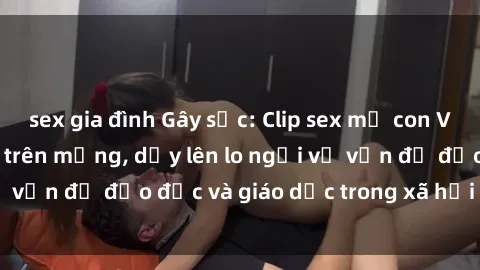 sex gia đình Gây sốc: Clip sex mẹ con Việt Nam lan truyền trên mạng, dấy lên lo ngại về vấn đề đạo đức và giáo dục trong xã hội hiện nay.