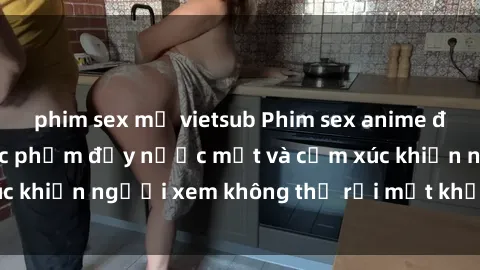 phim sex mỹ vietsub Phim sex anime đỉnh cao: Những tác phẩm đầy nước mắt và cảm xúc khiến người xem không thể rời mắt khỏi màn hình
