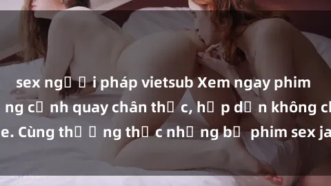 sex người pháp vietsub Xem ngay phim sex jav HD với những cảnh quay chân thực, hấp dẫn không che. Cùng thưởng thức những bộ phim sex jav HD hot nhất hiện nay!