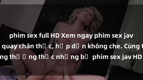 phim sex full HD Xem ngay phim sex jav HD với những cảnh quay chân thực, hấp dẫn không che. Cùng thưởng thức những bộ phim sex jav HD hot nhất hiện nay!