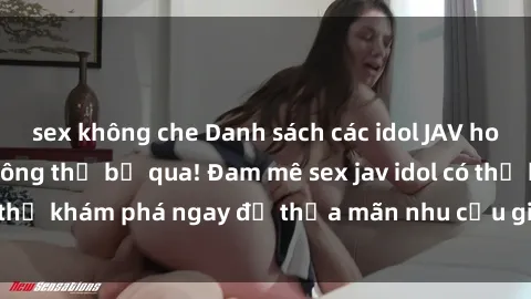 sex không che Danh sách các idol JAV hot nhất hiện nay không thể bỏ qua! Đam mê sex jav idol có thể khám phá ngay để thỏa mãn nhu cầu giải trí của mình!