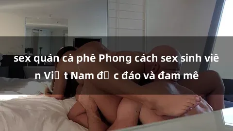 sex quán cà phê Phong cách sex sinh viên Việt Nam độc đáo và đam mê